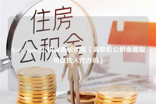 东海公积金离职代提（离职后公积金提取可以找人代办吗）